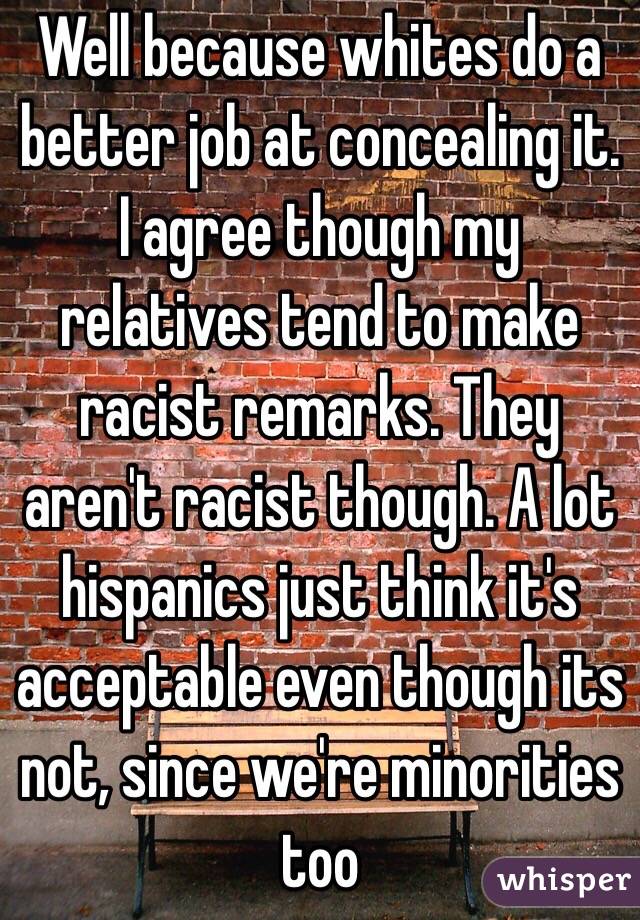 Well because whites do a better job at concealing it. I agree though my relatives tend to make racist remarks. They aren't racist though. A lot hispanics just think it's acceptable even though its not, since we're minorities too