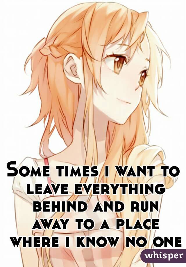 Some times i want to leave everything behind and run away to a place where i know no one
