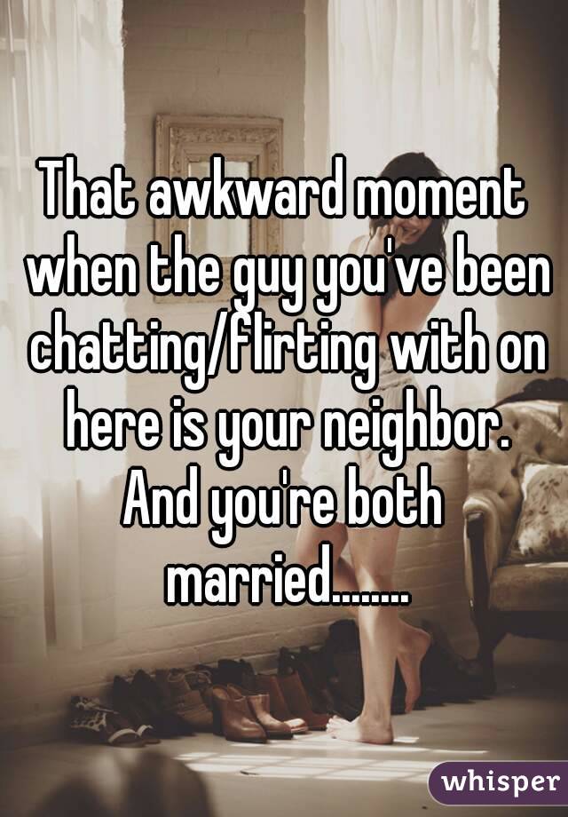 That awkward moment when the guy you've been chatting/flirting with on here is your neighbor.
And you're both married........