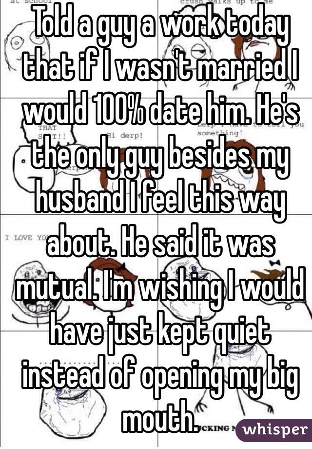 Told a guy a work today that if I wasn't married I would 100% date him. He's the only guy besides my husband I feel this way about. He said it was mutual. I'm wishing I would have just kept quiet instead of opening my big mouth.