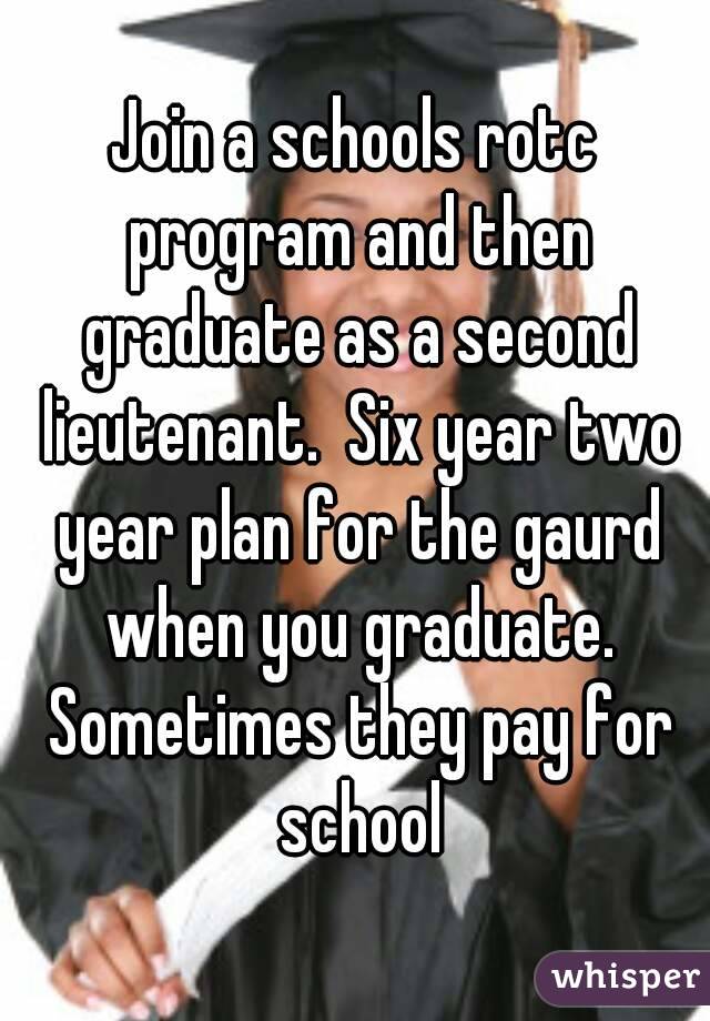 Join a schools rotc program and then graduate as a second lieutenant.  Six year two year plan for the gaurd when you graduate. Sometimes they pay for school