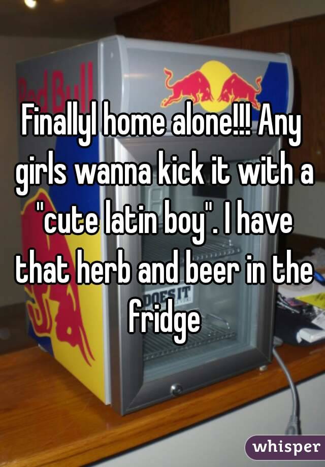 Finallyl home alone!!! Any girls wanna kick it with a "cute latin boy". I have that herb and beer in the fridge