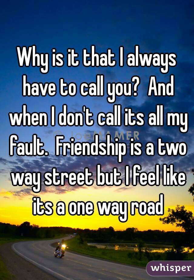 Why is it that I always have to call you?  And when I don't call its all my fault.  Friendship is a two way street but I feel like its a one way road