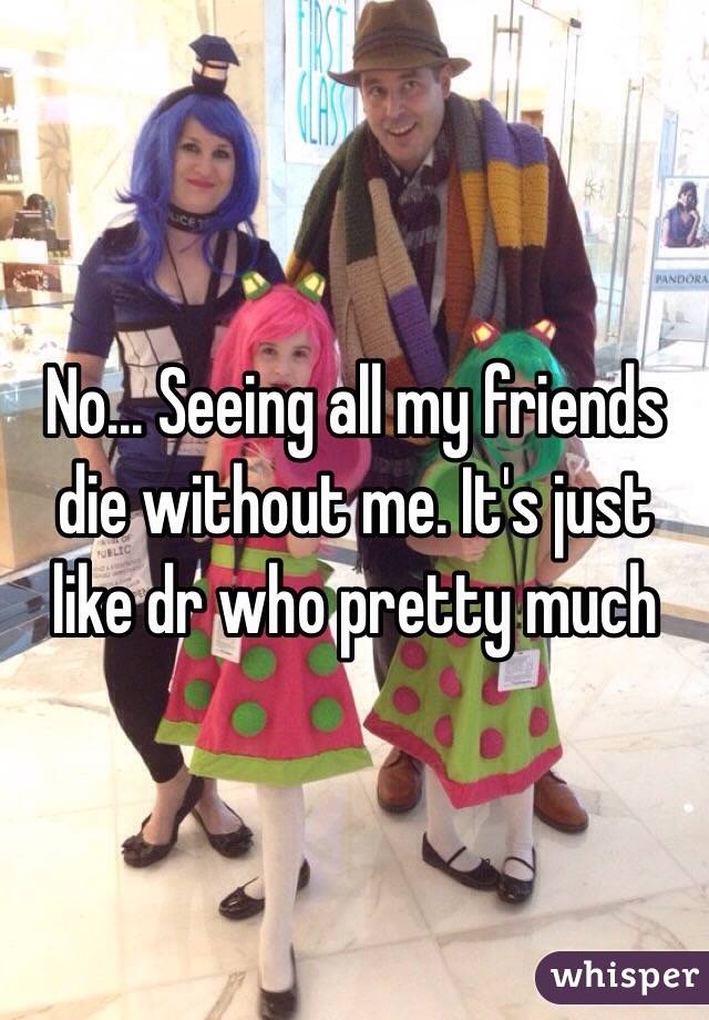 No... Seeing all my friends die without me. It's just like dr who pretty much