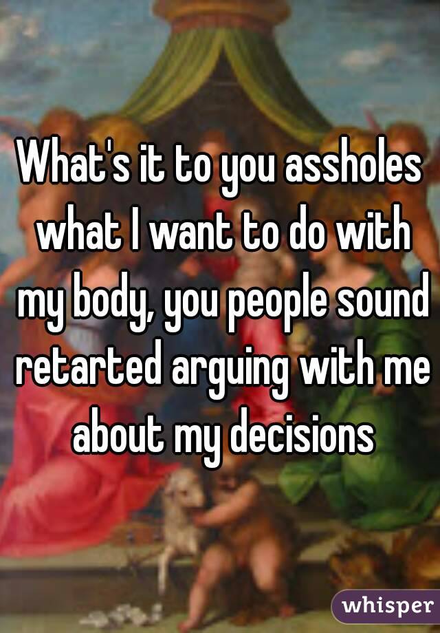 What's it to you assholes what I want to do with my body, you people sound retarted arguing with me about my decisions