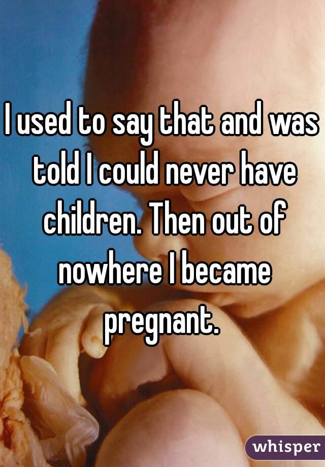 I used to say that and was told I could never have children. Then out of nowhere I became pregnant. 