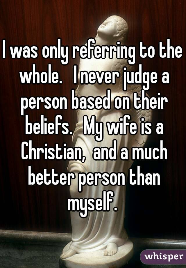 I was only referring to the whole.   I never judge a person based on their beliefs.   My wife is a Christian,  and a much better person than myself. 
