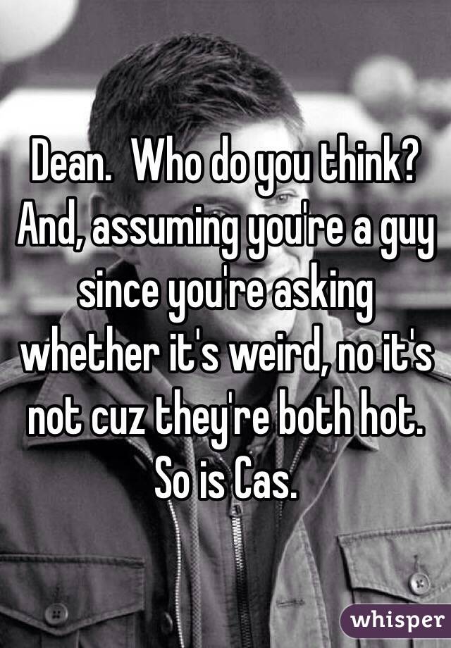 Dean.  Who do you think?  And, assuming you're a guy since you're asking whether it's weird, no it's not cuz they're both hot.  So is Cas. 