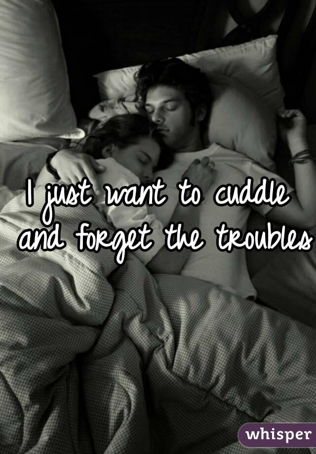 I just want to cuddle and forget the troubles