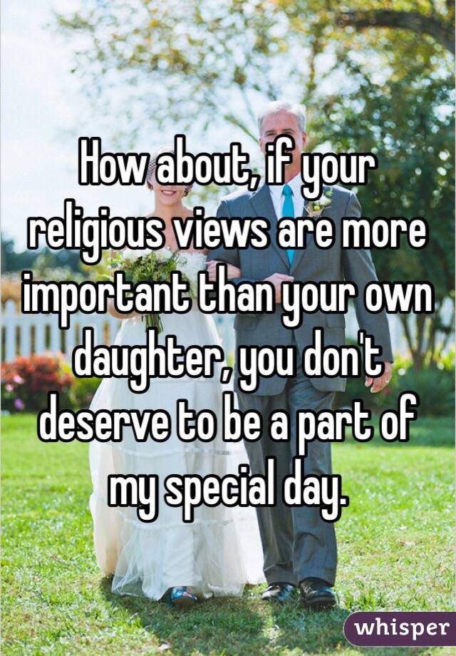 How about, if your religious views are more important than your own daughter, you don't deserve to be a part of my special day.