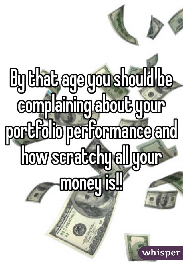 By that age you should be complaining about your portfolio performance and how scratchy all your money is!!