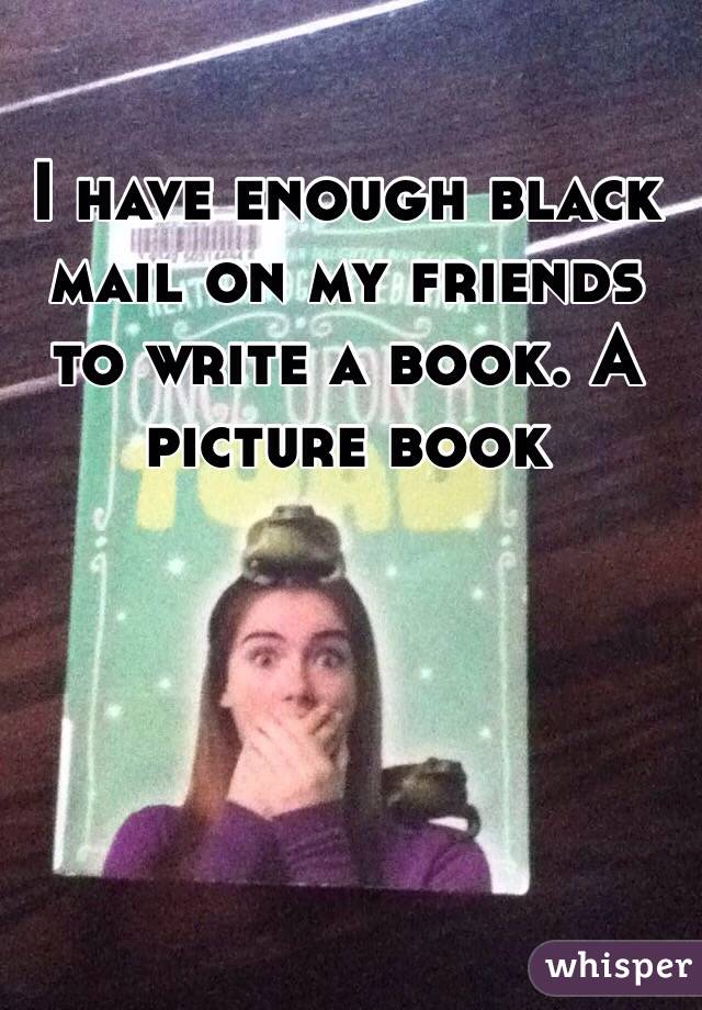 I have enough black mail on my friends to write a book. A picture book 