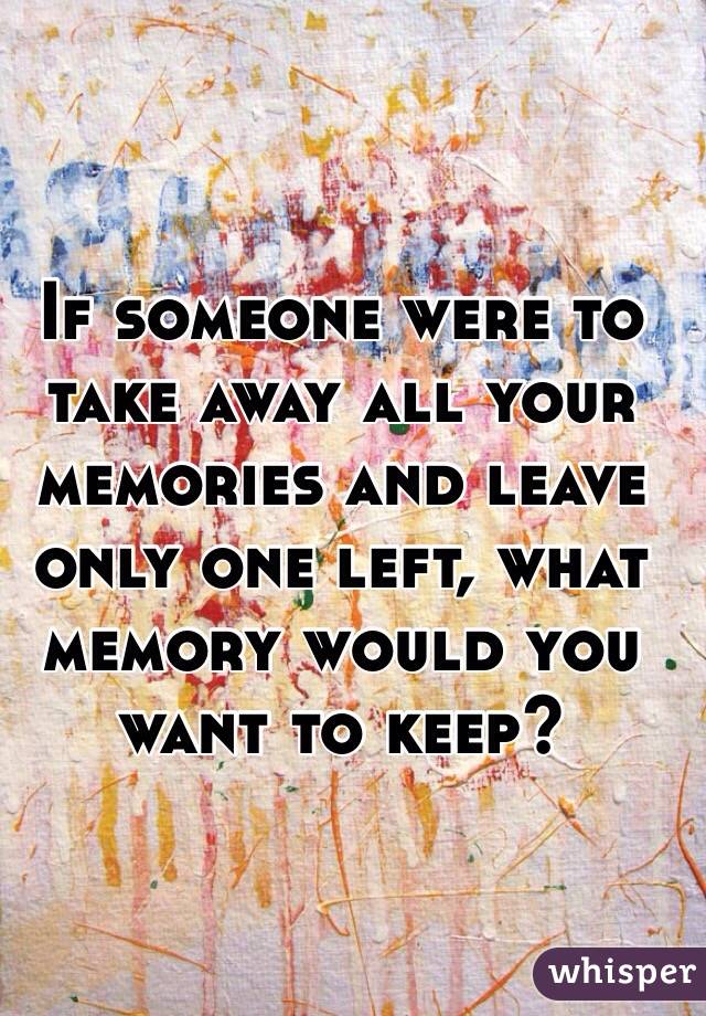 If someone were to take away all your memories and leave only one left, what memory would you want to keep?