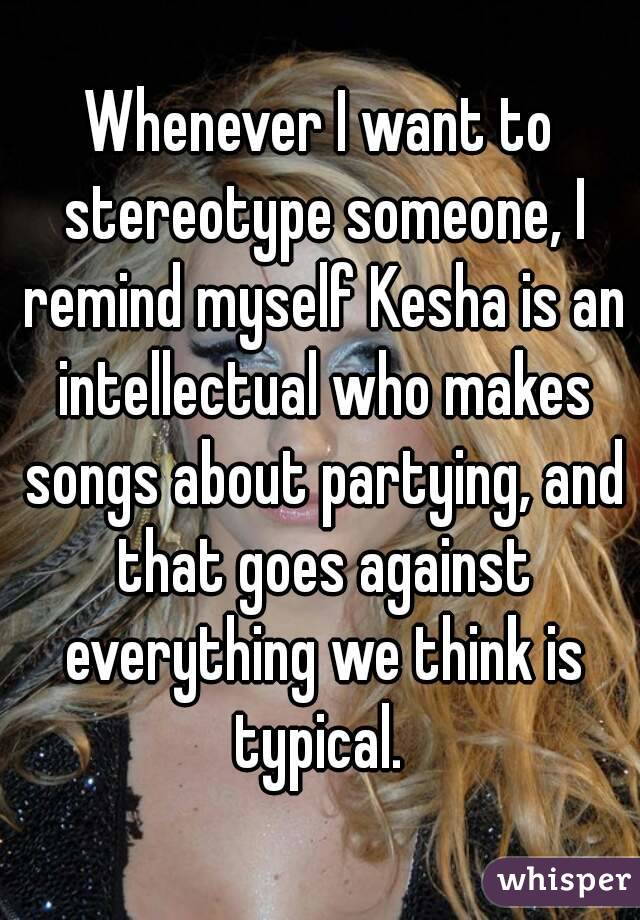 Whenever I want to stereotype someone, I remind myself Kesha is an intellectual who makes songs about partying, and that goes against everything we think is typical. 