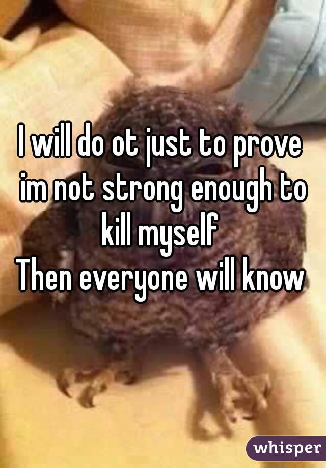 I will do ot just to prove im not strong enough to kill myself 
Then everyone will know