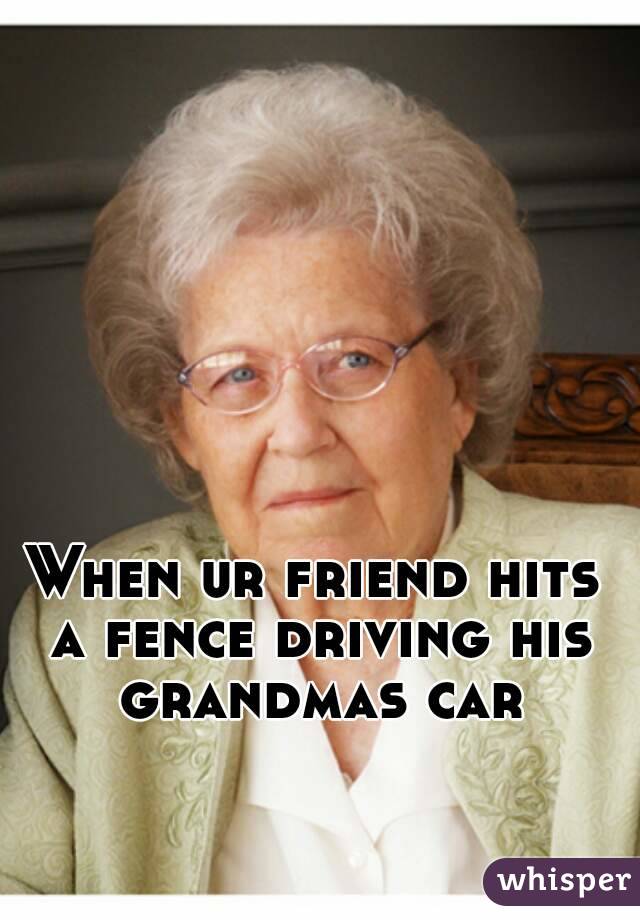 When ur friend hits a fence driving his grandmas car