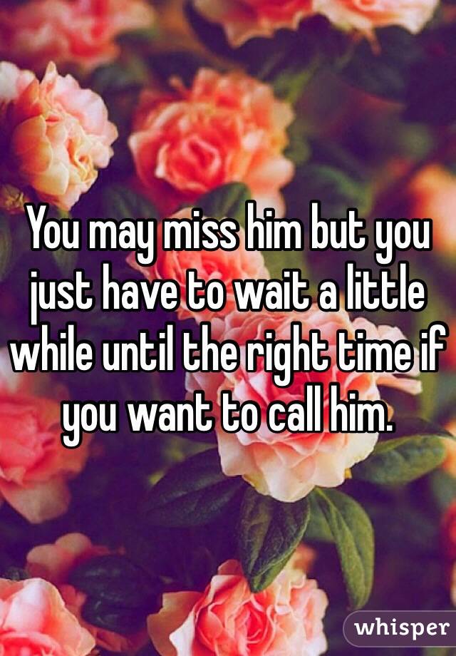 You may miss him but you just have to wait a little while until the right time if you want to call him.