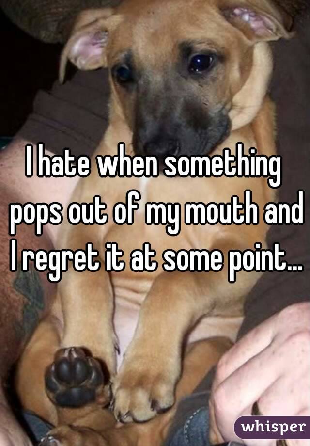 I hate when something pops out of my mouth and I regret it at some point...