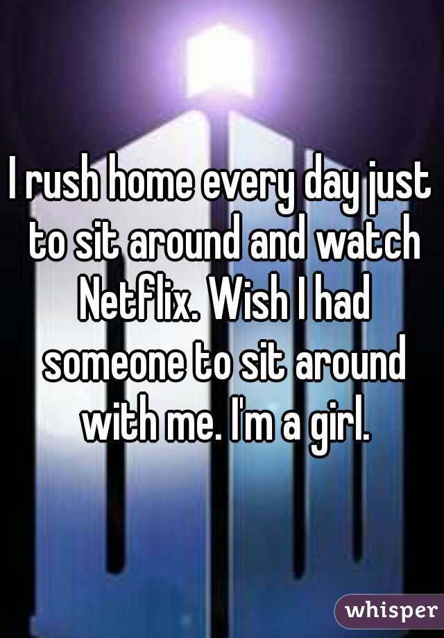 I rush home every day just to sit around and watch Netflix. Wish I had someone to sit around with me. I'm a girl.