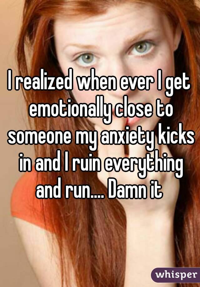 I realized when ever I get emotionally close to someone my anxiety kicks in and I ruin everything and run.... Damn it 