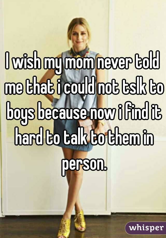 I wish my mom never told me that i could not tslk to boys because now i find it hard to talk to them in person.