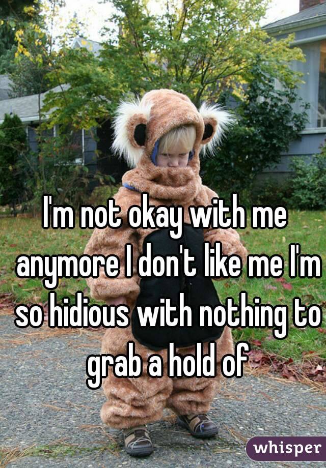 I'm not okay with me anymore I don't like me I'm so hidious with nothing to grab a hold of