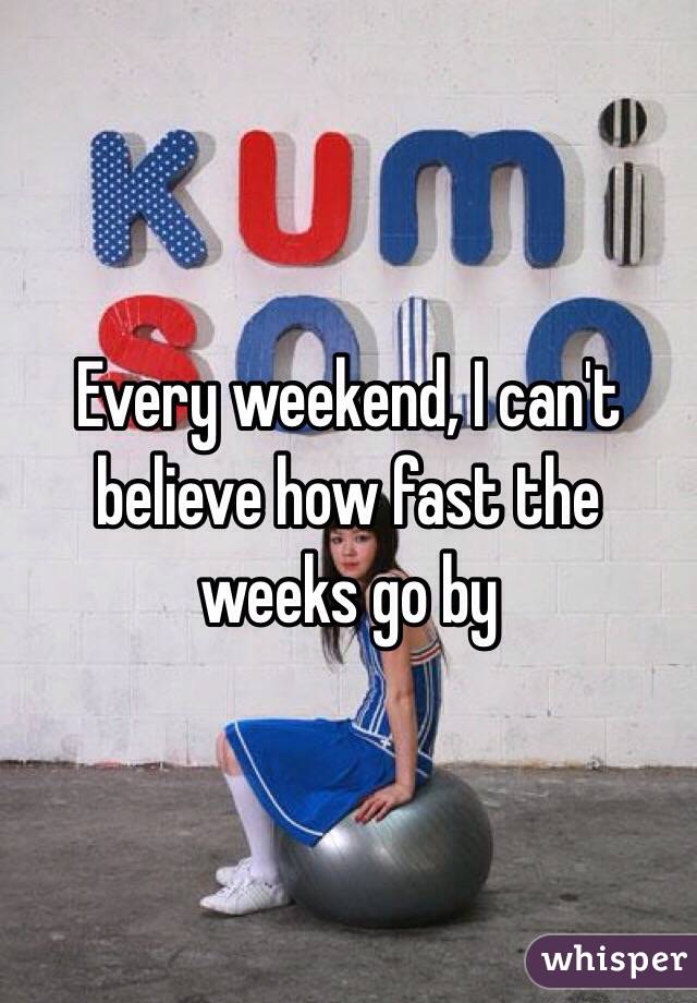 Every weekend, I can't believe how fast the weeks go by 