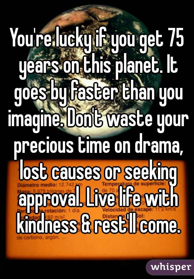 You're lucky if you get 75 years on this planet. It goes by faster than you imagine. Don't waste your precious time on drama, lost causes or seeking approval. Live life with kindness & rest'll come.