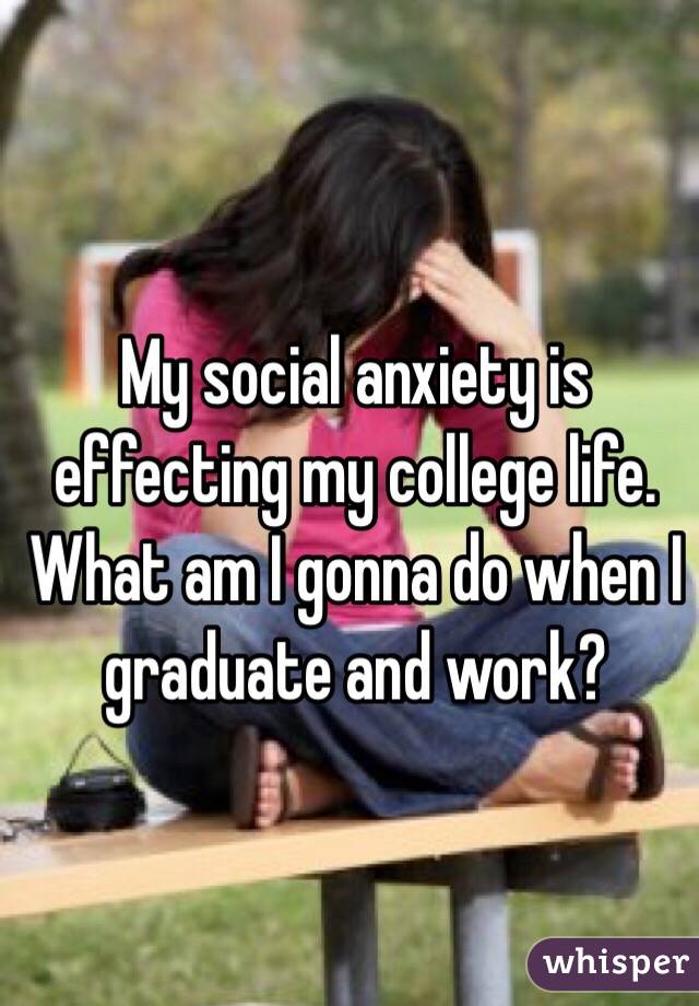 My social anxiety is effecting my college life. 
What am I gonna do when I graduate and work? 