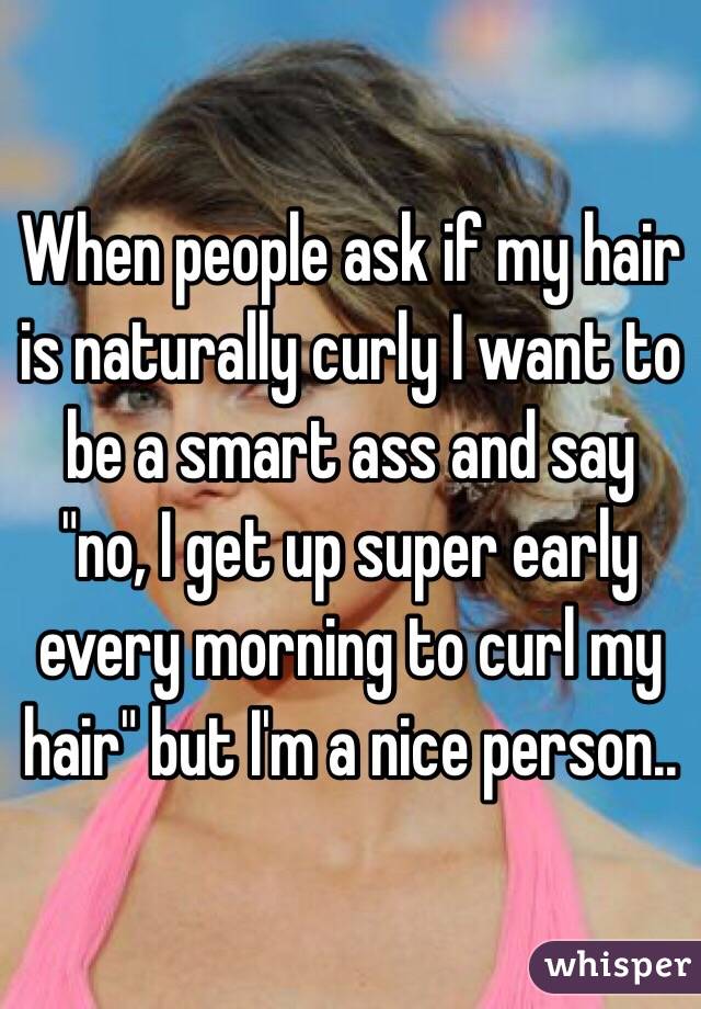 When people ask if my hair is naturally curly I want to be a smart ass and say "no, I get up super early every morning to curl my hair" but I'm a nice person.. 