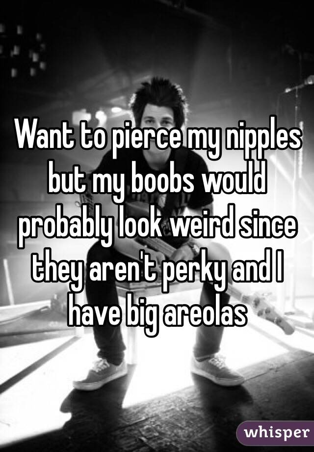 Want to pierce my nipples but my boobs would probably look weird since they aren't perky and I have big areolas 