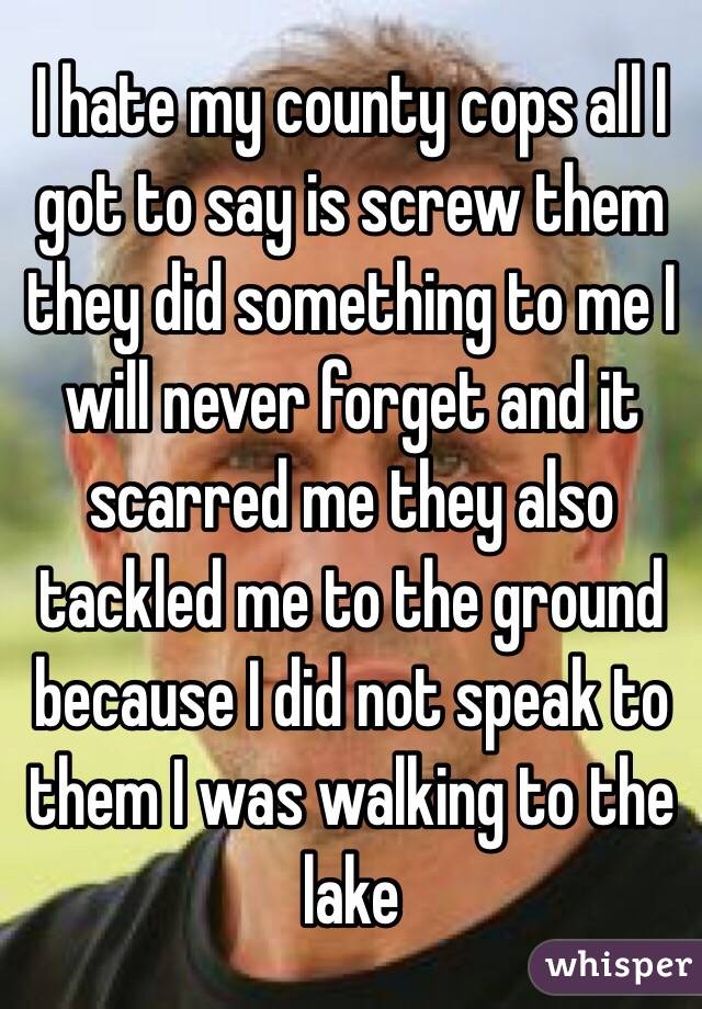 I hate my county cops all I got to say is screw them they did something to me I will never forget and it scarred me they also tackled me to the ground because I did not speak to them I was walking to the lake