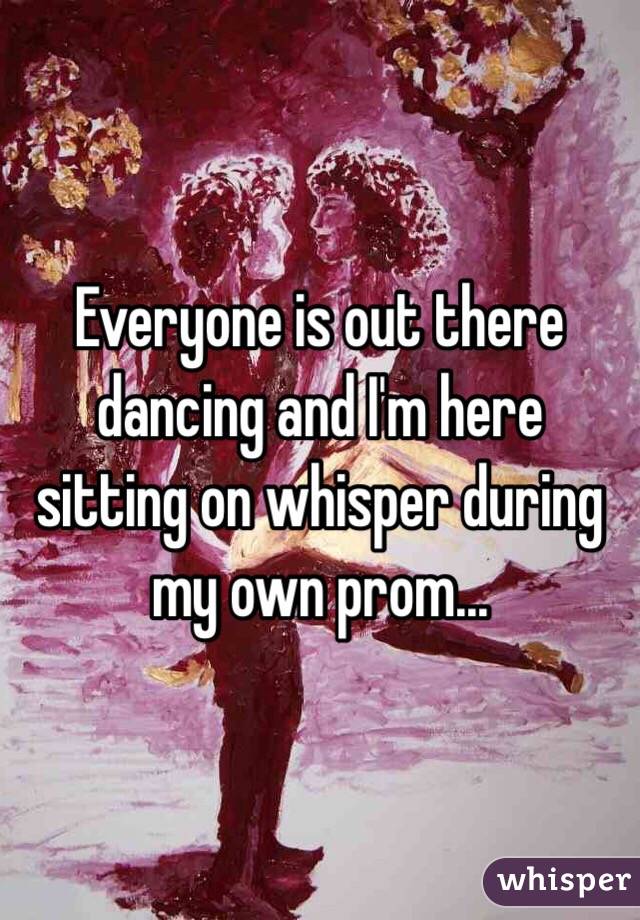 Everyone is out there dancing and I'm here sitting on whisper during my own prom...