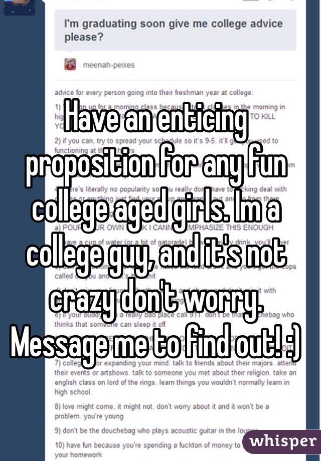 Have an enticing proposition for any fun college aged girls. Im a college guy, and it's not crazy don't worry. Message me to find out! :)