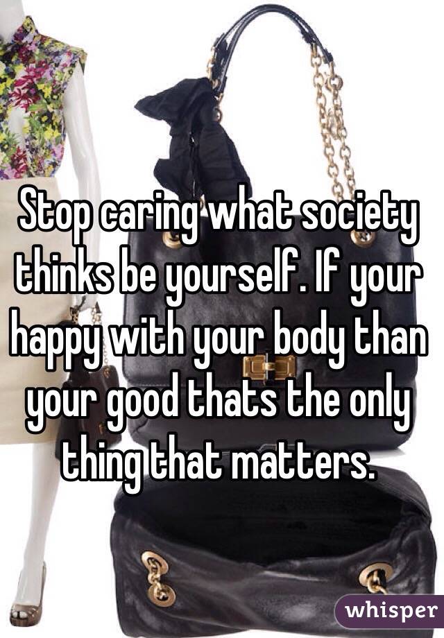 Stop caring what society thinks be yourself. If your happy with your body than your good thats the only thing that matters.
