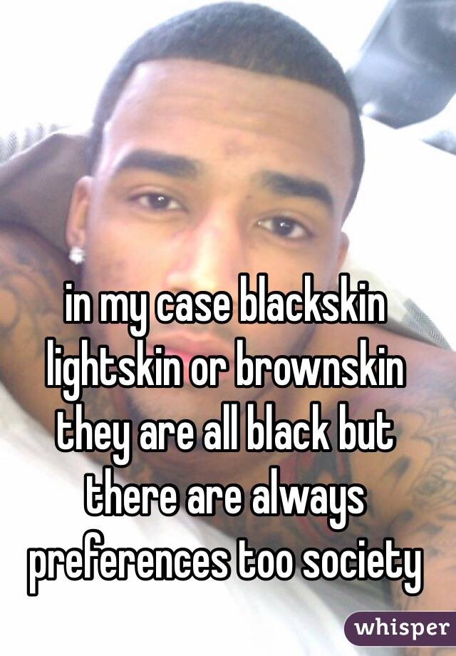 in my case blackskin lightskin or brownskin they are all black but there are always preferences too society