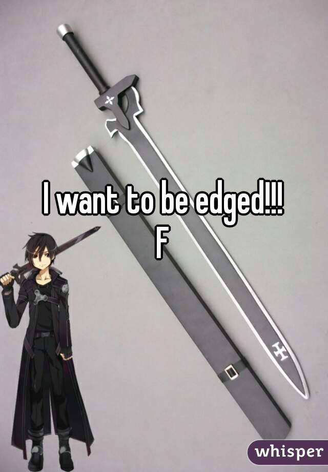 I want to be edged!!!
F