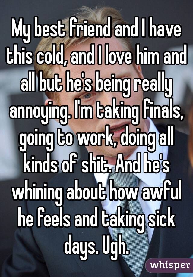 My best friend and I have this cold, and I love him and all but he's being really annoying. I'm taking finals, going to work, doing all kinds of shit. And he's whining about how awful he feels and taking sick days. Ugh.