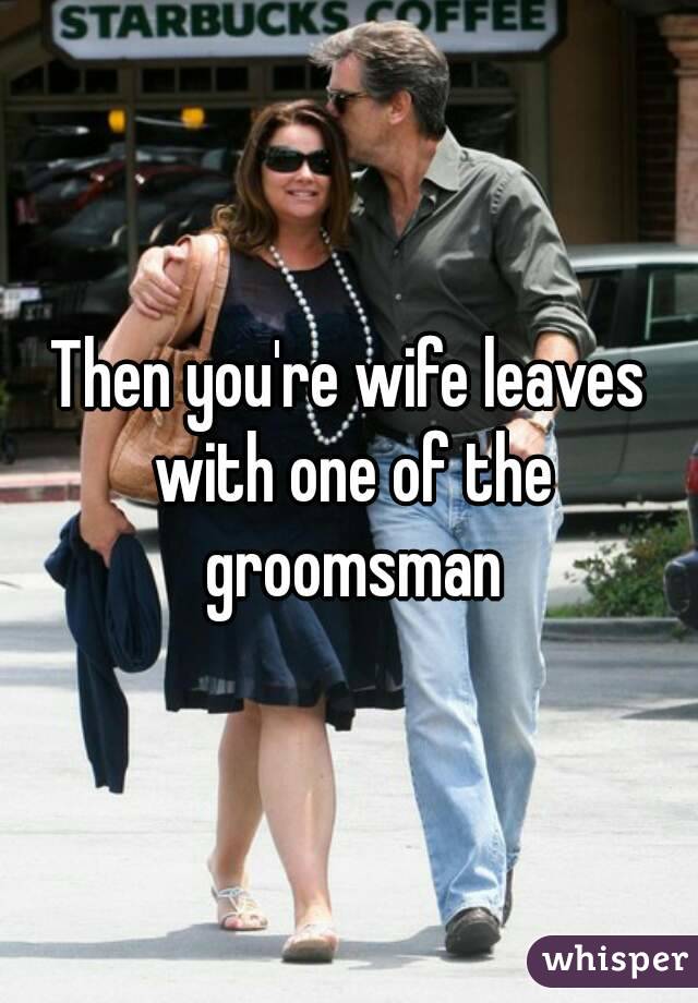 Then you're wife leaves with one of the groomsman