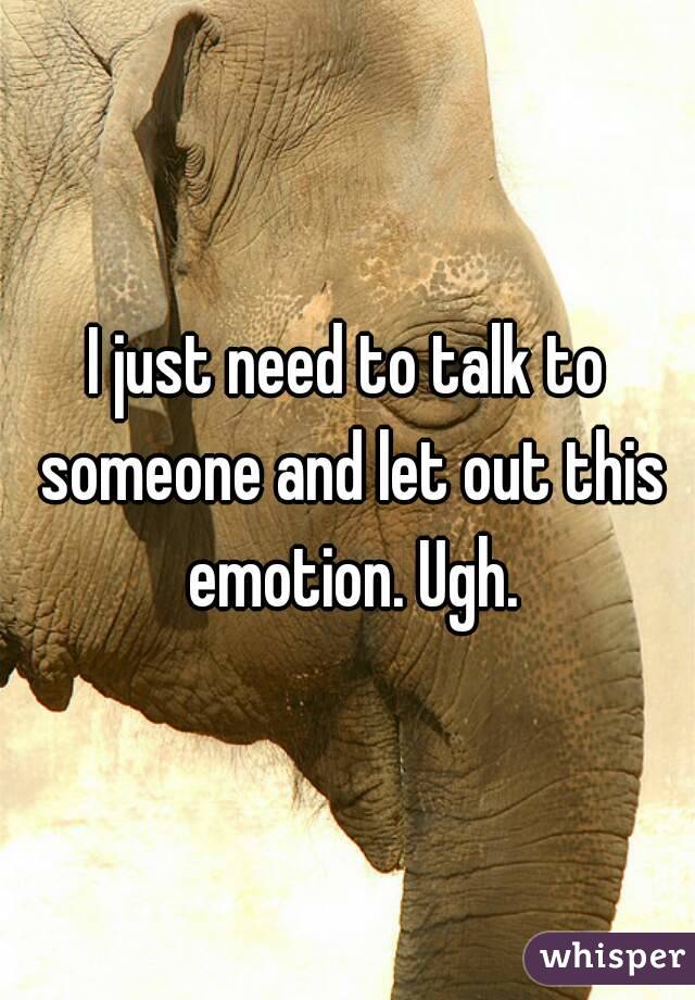 I just need to talk to someone and let out this emotion. Ugh.