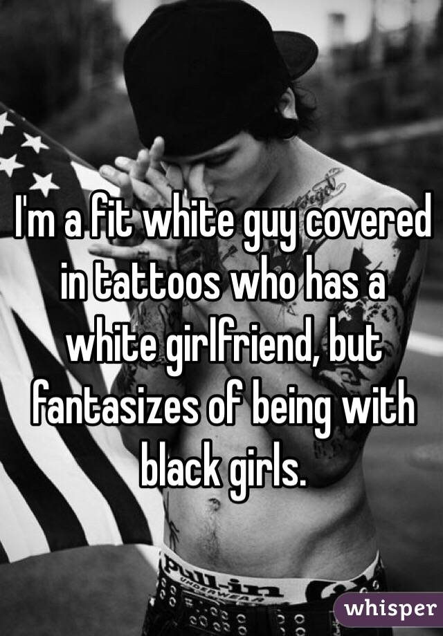 I'm a fit white guy covered in tattoos who has a white girlfriend, but fantasizes of being with black girls. 