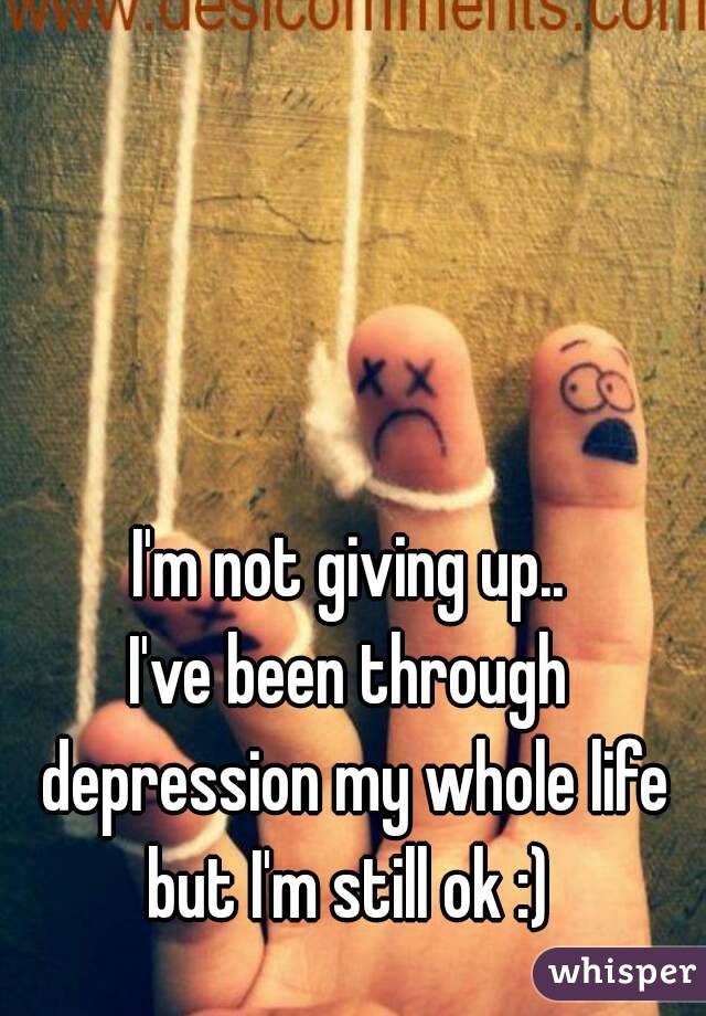 I'm not giving up..
I've been through depression my whole life but I'm still ok :) 