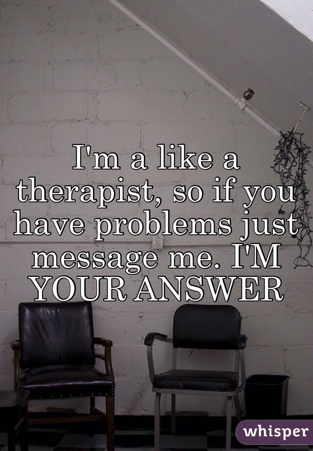 I'm a like a therapist, so if you have problems just message me. I'M YOUR ANSWER
