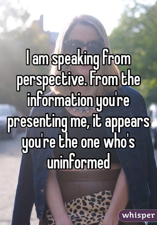 I am speaking from perspective. From the information you're presenting me, it appears you're the one who's uninformed 