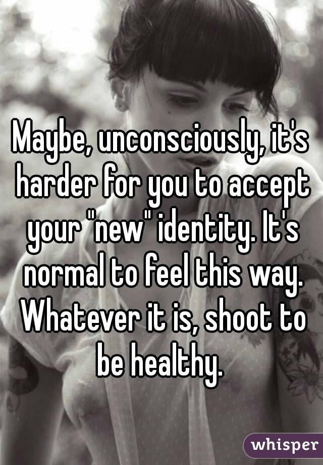 Maybe, unconsciously, it's harder for you to accept your "new" identity. It's normal to feel this way. Whatever it is, shoot to be healthy. 