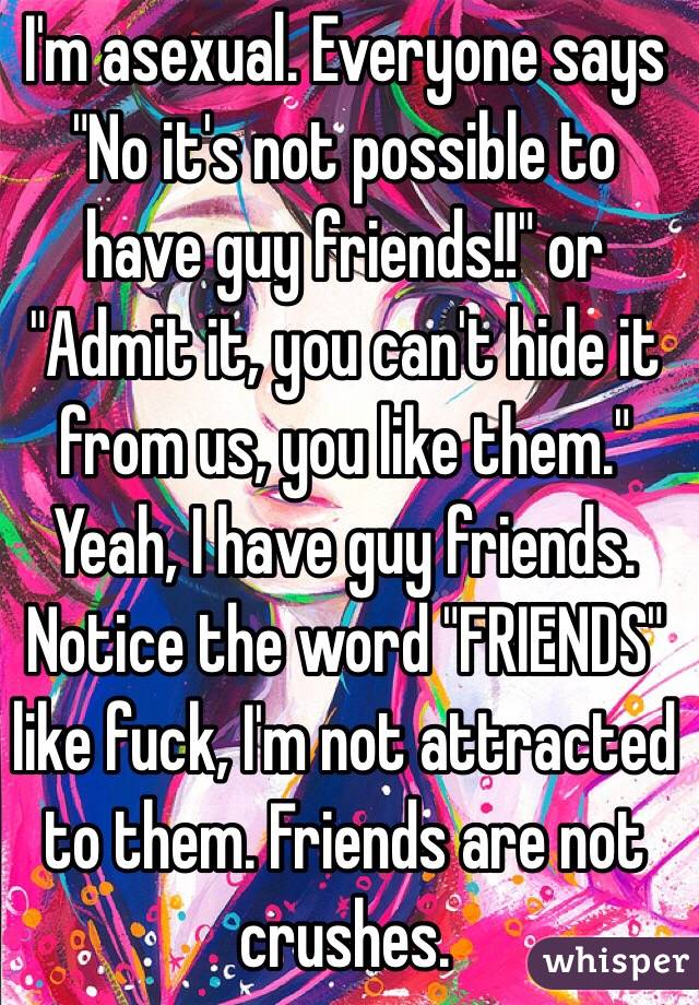  I'm asexual. Everyone says "No it's not possible to have guy friends!!" or "Admit it, you can't hide it from us, you like them." Yeah, I have guy friends. Notice the word "FRIENDS" like fuck, I'm not attracted to them. Friends are not crushes. 