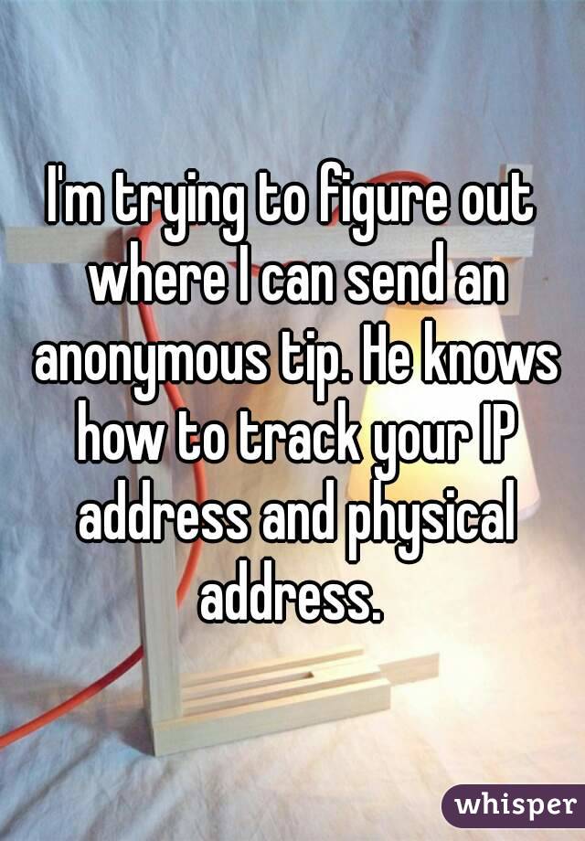 I'm trying to figure out where I can send an anonymous tip. He knows how to track your IP address and physical address. 