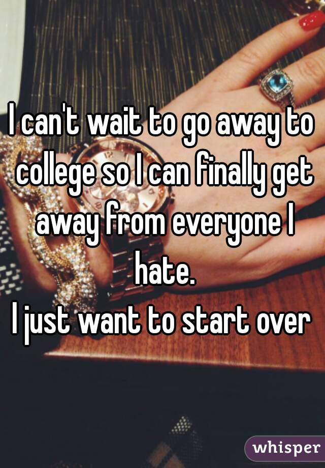 I can't wait to go away to college so I can finally get away from everyone I hate.
I just want to start over