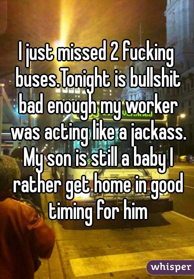 I just missed 2 fucking buses.Tonight is bullshit bad enough my worker was acting like a jackass. My son is still a baby I rather get home in good timing for him