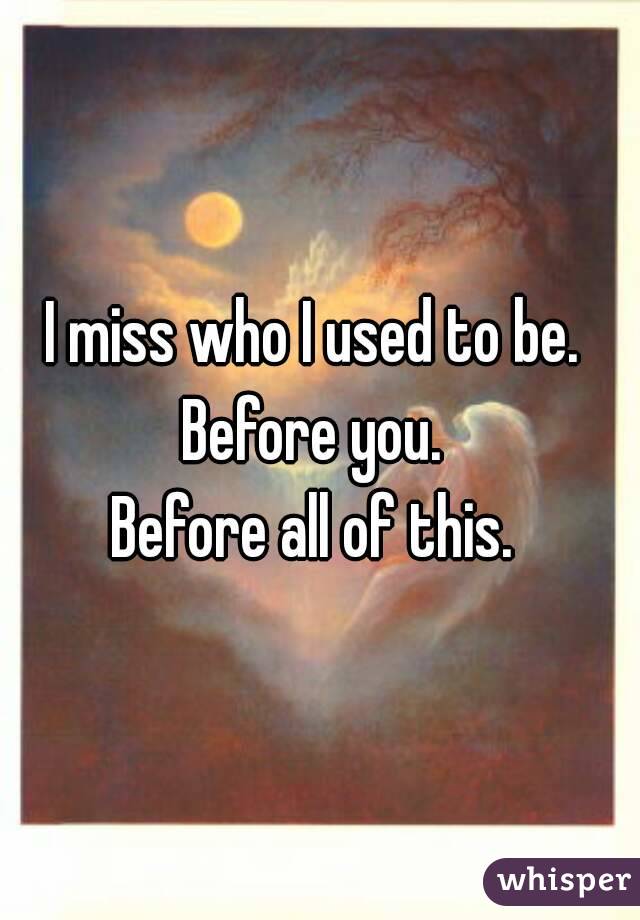 I miss who I used to be. 
Before you. 
Before all of this. 
